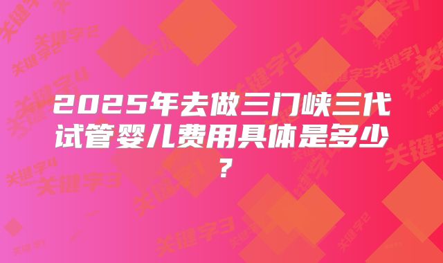 2025年去做三门峡三代试管婴儿费用具体是多少？