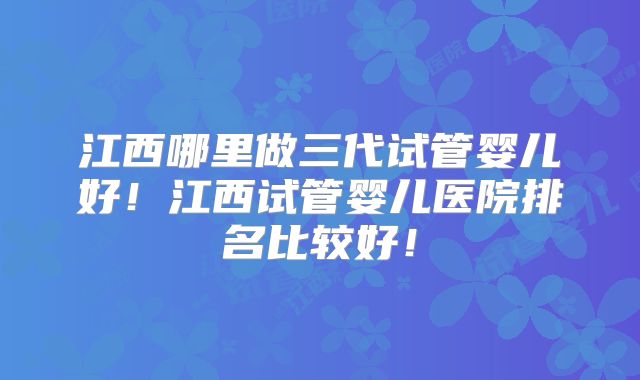江西哪里做三代试管婴儿好！江西试管婴儿医院排名比较好！