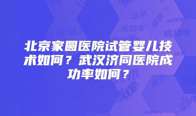 北京家圆医院试管婴儿技术如何?武汉济同医院成功率如何?