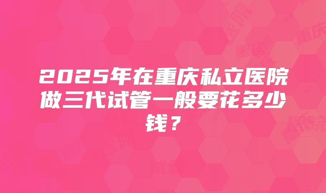 2025年在重庆私立医院做三代试管一般要花多少钱？