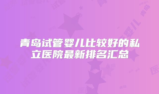青岛试管婴儿比较好的私立医院最新排名汇总