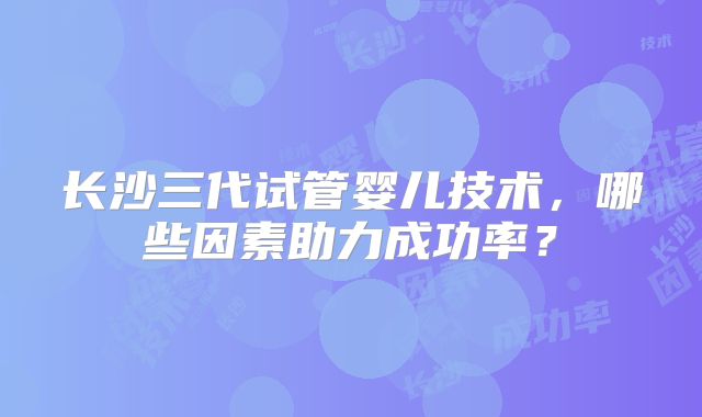 长沙三代试管婴儿技术，哪些因素助力成功率？