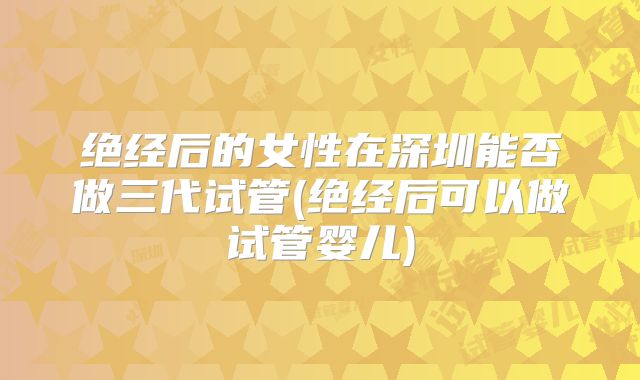 绝经后的女性在深圳能否做三代试管(绝经后可以做试管婴儿)