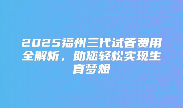 2025福州三代试管费用全解析,助您轻松实现生育梦想