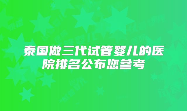 泰国做三代试管婴儿的医院排名公布您参考