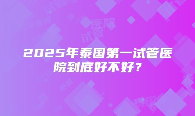 2025年泰国第一试管医院到底好不好？