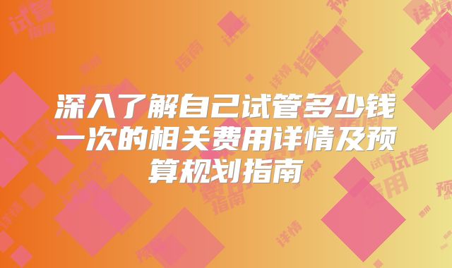 深入了解自己试管多少钱一次的相关费用详情及预算规划指南