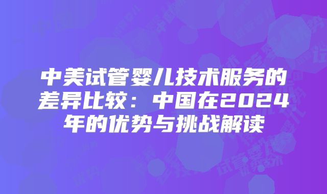 中美试管婴儿技术服务的差异比较：中国在2024年的优势与挑战解读