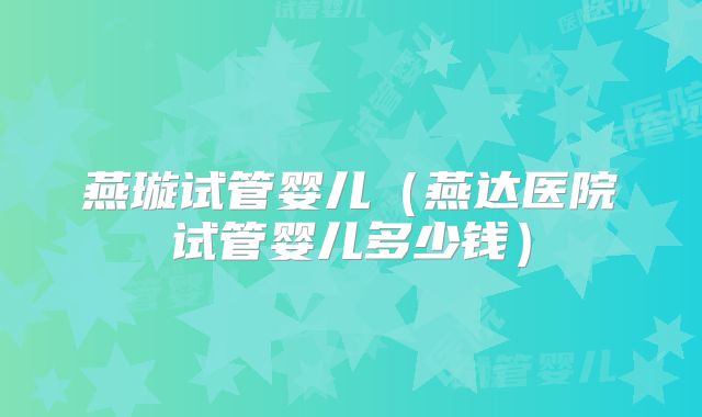 燕璇试管婴儿(燕达医院试管婴儿多少钱)