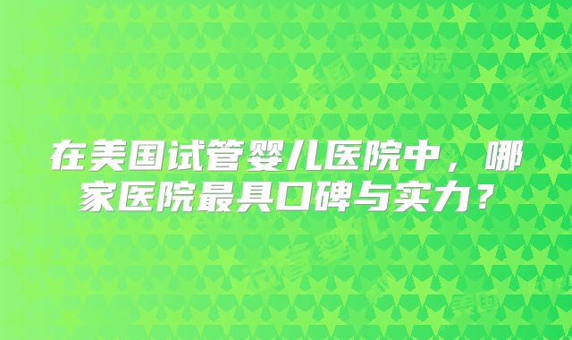 在美国试管婴儿医院中，哪家医院最具口碑与实力？
