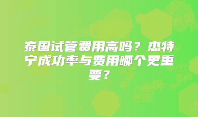 泰国试管费用高吗?杰特宁成功率与费用哪个更重要?