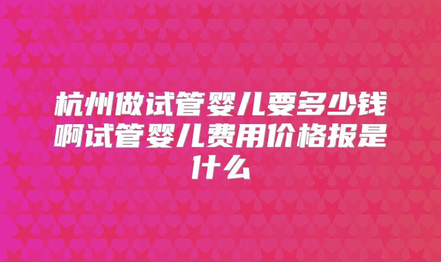 杭州做试管婴儿要多少钱啊试管婴儿费用价格报是什么