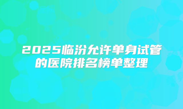 2025临汾允许单身试管的医院排名榜单整理