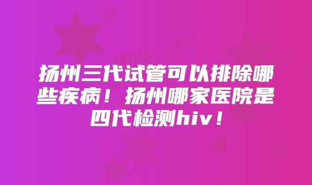 扬州三代试管可以排除哪些疾病！扬州哪家医院是四代检测hiv！