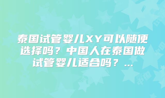 泰国试管婴儿XY可以随便选择吗？中国人在泰国做试管婴儿适合吗？...