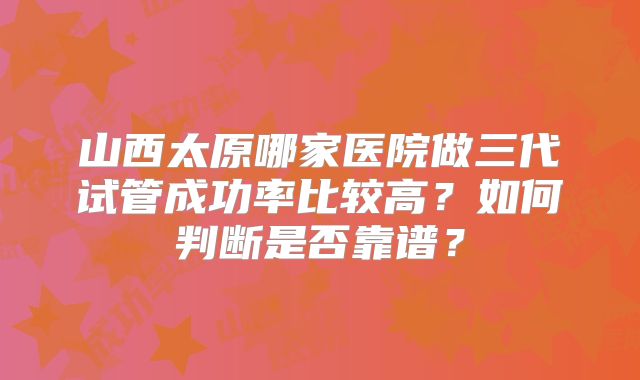 山西太原哪家医院做三代试管成功率比较高？如何判断是否靠谱？