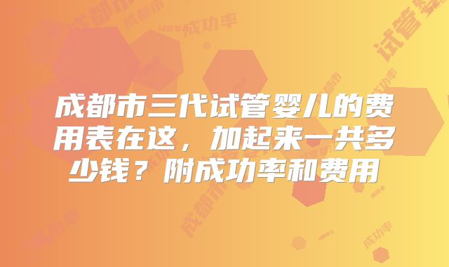 成都市三代试管婴儿的费用表在这，加起来一共多少钱？附成功率和费用
