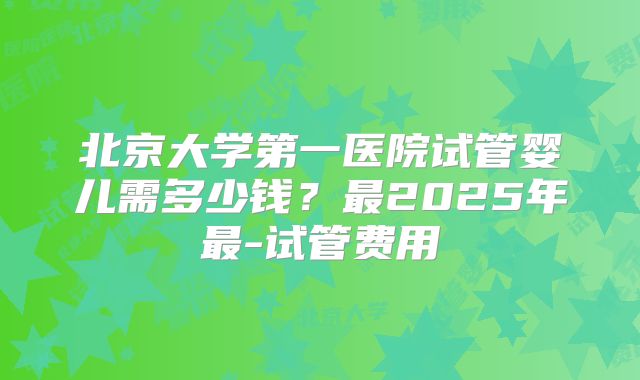 北京大学第一医院试管婴儿需多少钱?最2025年最-试管费用