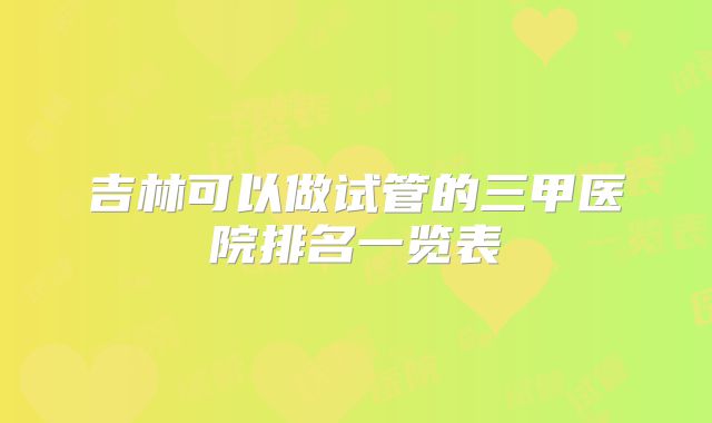 吉林可以做试管的三甲医院排名一览表