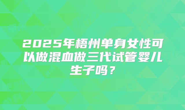 2025年梧州单身女性可以做混血做三代试管婴儿生子吗?