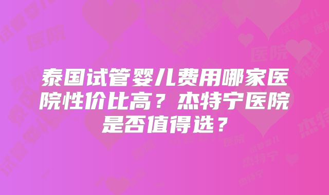 泰国试管婴儿费用哪家医院性价比高？杰特宁医院是否值得选？