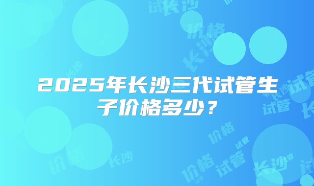 2025年长沙三代试管生子价格多少?