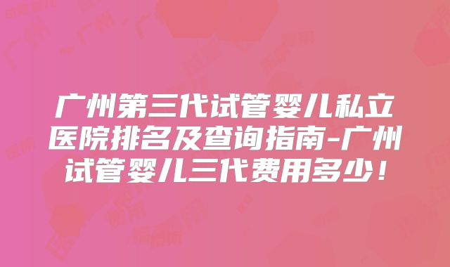 广州第三代试管婴儿私立医院排名及查询指南-广州试管婴儿三代费用多少！