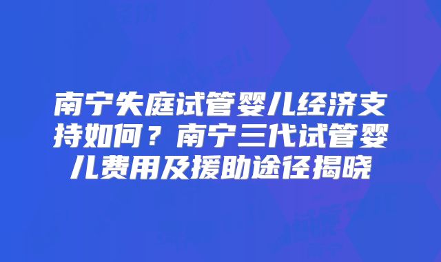 南宁失庭试管婴儿经济支持如何？南宁三代试管婴儿费用及援助途径揭晓