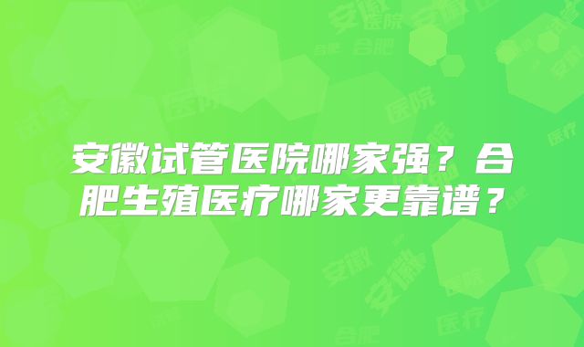 安徽试管医院哪家强？合肥生殖医疗哪家更靠谱？