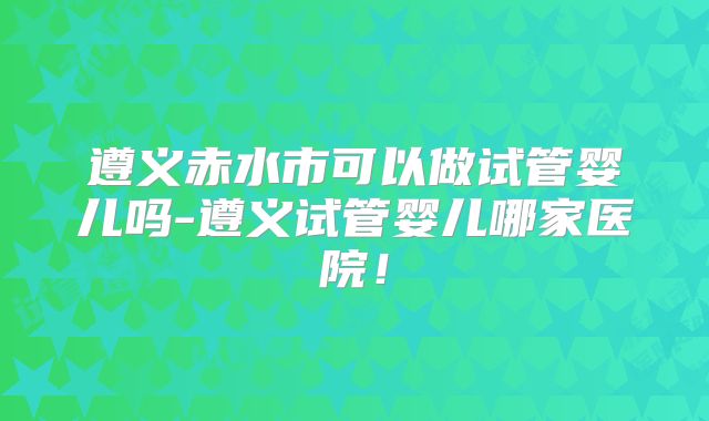 遵义赤水市可以做试管婴儿吗-遵义试管婴儿哪家医院！
