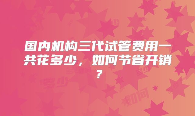 国内机构三代试管费用一共花多少，如何节省开销？