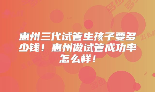 惠州三代试管生孩子要多少钱!惠州做试管成功率怎么样!