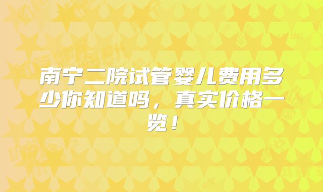 南宁二院试管婴儿费用多少你知道吗，真实价格一览！