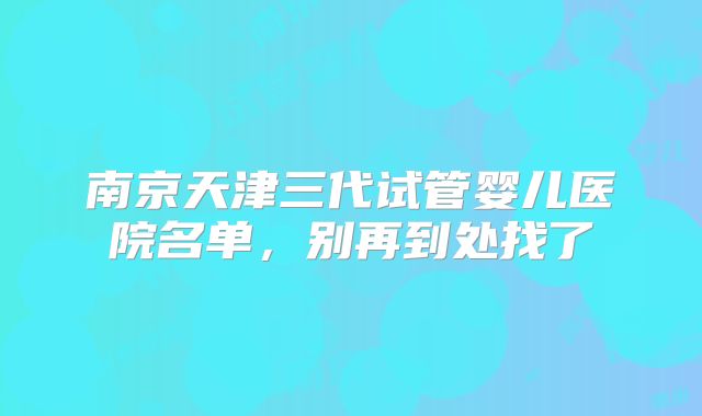 南京天津三代试管婴儿医院名单，别再到处找了