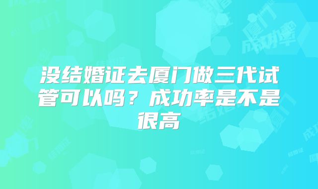 没结婚证去厦门做三代试管可以吗？成功率是不是很高