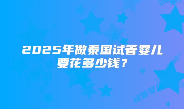 2025年做泰国试管婴儿要花多少钱？