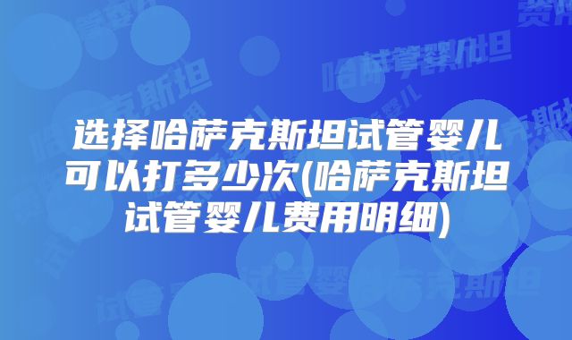 选择哈萨克斯坦试管婴儿可以打多少次(哈萨克斯坦试管婴儿费用明细)