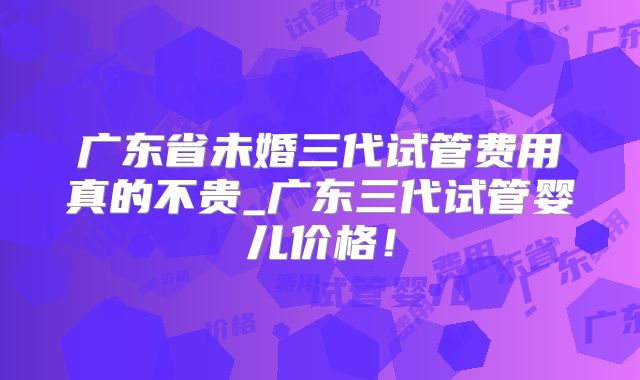 广东省未婚三代试管费用真的不贵_广东三代试管婴儿价格！