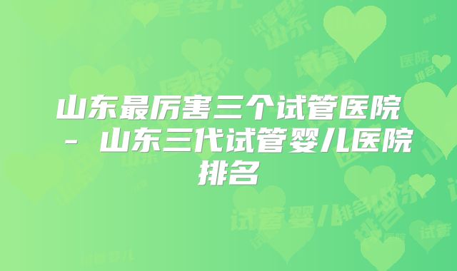 山东最厉害三个试管医院 - 山东三代试管婴儿医院排名