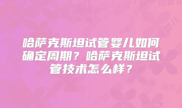 哈萨克斯坦试管婴儿如何确定周期？哈萨克斯坦试管技术怎么样？