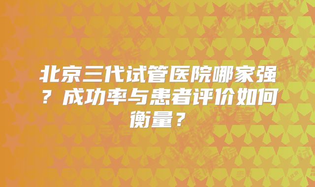 北京三代试管医院哪家强？成功率与患者评价如何衡量？