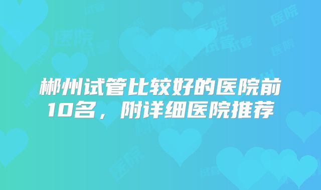 郴州试管比较好的医院前10名，附详细医院推荐