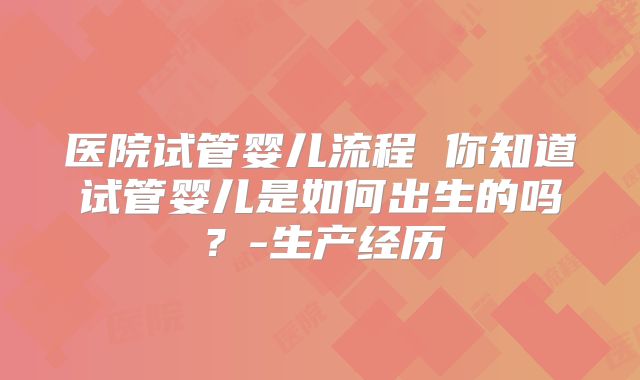医院试管婴儿流程 你知道试管婴儿是如何出生的吗？-生产经历