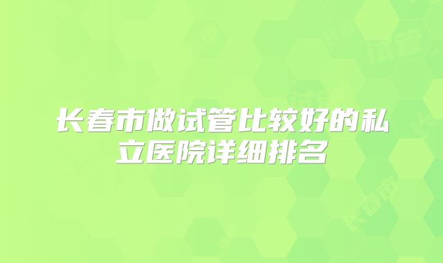 长春市做试管比较好的私立医院详细排名