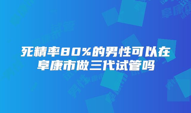 死精率80%的男性可以在阜康市做三代试管吗