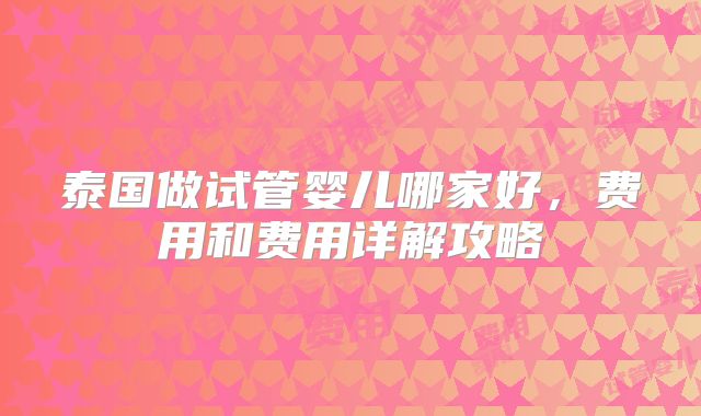 泰国做试管婴儿哪家好，费用和费用详解攻略