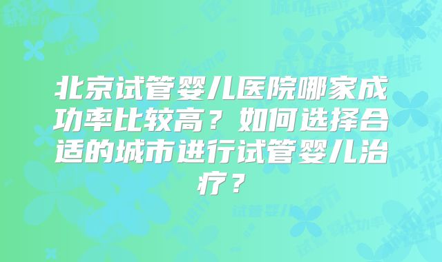 北京试管婴儿医院哪家成功率比较高？如何选择合适的城市进行试管婴儿治疗？