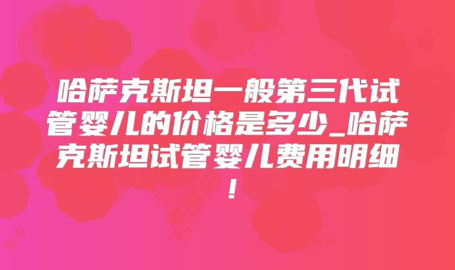 哈萨克斯坦一般第三代试管婴儿的价格是多少_哈萨克斯坦试管婴儿费用明细！