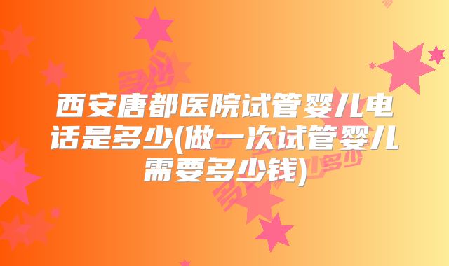 西安唐都医院试管婴儿电话是多少(做一次试管婴儿需要多少钱)
