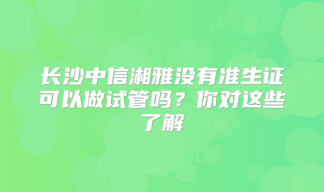 长沙中信湘雅没有准生证可以做试管吗？你对这些了解
